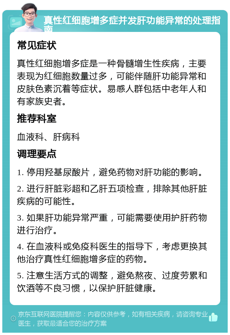 真性红细胞增多症并发肝功能异常的处理指南 常见症状 真性红细胞增多症是一种骨髓增生性疾病，主要表现为红细胞数量过多，可能伴随肝功能异常和皮肤色素沉着等症状。易感人群包括中老年人和有家族史者。 推荐科室 血液科、肝病科 调理要点 1. 停用羟基尿酸片，避免药物对肝功能的影响。 2. 进行肝脏彩超和乙肝五项检查，排除其他肝脏疾病的可能性。 3. 如果肝功能异常严重，可能需要使用护肝药物进行治疗。 4. 在血液科或免疫科医生的指导下，考虑更换其他治疗真性红细胞增多症的药物。 5. 注意生活方式的调整，避免熬夜、过度劳累和饮酒等不良习惯，以保护肝脏健康。