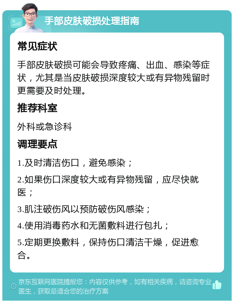 手部皮肤破损处理指南 常见症状 手部皮肤破损可能会导致疼痛、出血、感染等症状，尤其是当皮肤破损深度较大或有异物残留时更需要及时处理。 推荐科室 外科或急诊科 调理要点 1.及时清洁伤口，避免感染； 2.如果伤口深度较大或有异物残留，应尽快就医； 3.肌注破伤风以预防破伤风感染； 4.使用消毒药水和无菌敷料进行包扎； 5.定期更换敷料，保持伤口清洁干燥，促进愈合。