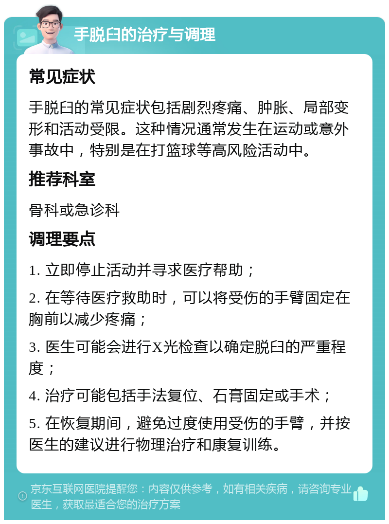 手脱臼的治疗与调理 常见症状 手脱臼的常见症状包括剧烈疼痛、肿胀、局部变形和活动受限。这种情况通常发生在运动或意外事故中，特别是在打篮球等高风险活动中。 推荐科室 骨科或急诊科 调理要点 1. 立即停止活动并寻求医疗帮助； 2. 在等待医疗救助时，可以将受伤的手臂固定在胸前以减少疼痛； 3. 医生可能会进行X光检查以确定脱臼的严重程度； 4. 治疗可能包括手法复位、石膏固定或手术； 5. 在恢复期间，避免过度使用受伤的手臂，并按医生的建议进行物理治疗和康复训练。