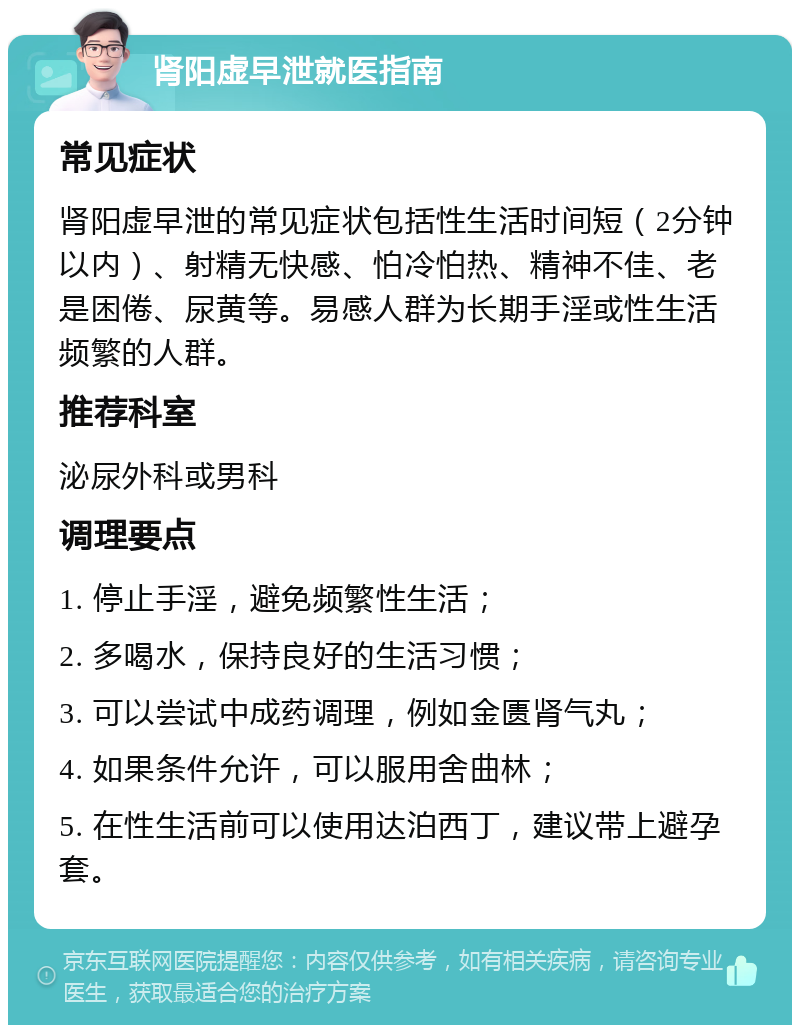 肾阳虚早泄就医指南 常见症状 肾阳虚早泄的常见症状包括性生活时间短（2分钟以内）、射精无快感、怕冷怕热、精神不佳、老是困倦、尿黄等。易感人群为长期手淫或性生活频繁的人群。 推荐科室 泌尿外科或男科 调理要点 1. 停止手淫，避免频繁性生活； 2. 多喝水，保持良好的生活习惯； 3. 可以尝试中成药调理，例如金匮肾气丸； 4. 如果条件允许，可以服用舍曲林； 5. 在性生活前可以使用达泊西丁，建议带上避孕套。