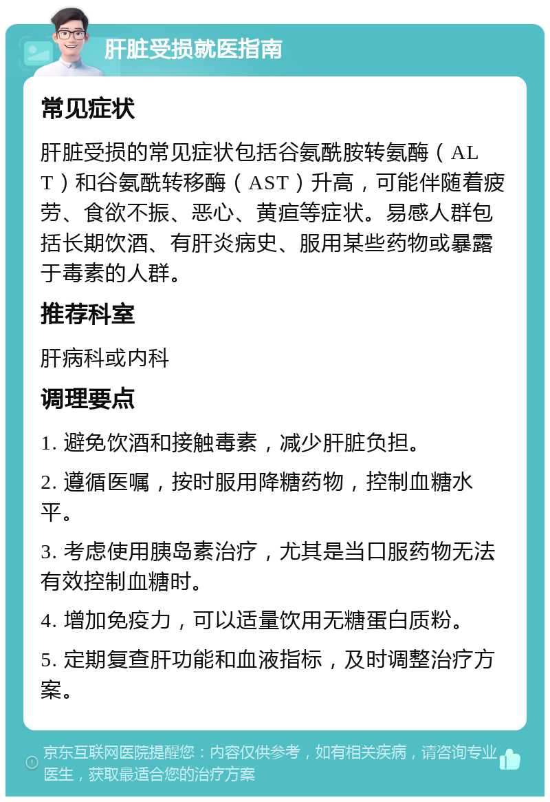 肝脏受损就医指南 常见症状 肝脏受损的常见症状包括谷氨酰胺转氨酶（ALT）和谷氨酰转移酶（AST）升高，可能伴随着疲劳、食欲不振、恶心、黄疸等症状。易感人群包括长期饮酒、有肝炎病史、服用某些药物或暴露于毒素的人群。 推荐科室 肝病科或内科 调理要点 1. 避免饮酒和接触毒素，减少肝脏负担。 2. 遵循医嘱，按时服用降糖药物，控制血糖水平。 3. 考虑使用胰岛素治疗，尤其是当口服药物无法有效控制血糖时。 4. 增加免疫力，可以适量饮用无糖蛋白质粉。 5. 定期复查肝功能和血液指标，及时调整治疗方案。