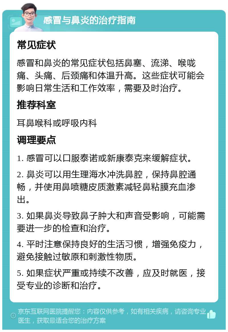 感冒与鼻炎的治疗指南 常见症状 感冒和鼻炎的常见症状包括鼻塞、流涕、喉咙痛、头痛、后颈痛和体温升高。这些症状可能会影响日常生活和工作效率，需要及时治疗。 推荐科室 耳鼻喉科或呼吸内科 调理要点 1. 感冒可以口服泰诺或新康泰克来缓解症状。 2. 鼻炎可以用生理海水冲洗鼻腔，保持鼻腔通畅，并使用鼻喷糖皮质激素减轻鼻粘膜充血渗出。 3. 如果鼻炎导致鼻子肿大和声音受影响，可能需要进一步的检查和治疗。 4. 平时注意保持良好的生活习惯，增强免疫力，避免接触过敏原和刺激性物质。 5. 如果症状严重或持续不改善，应及时就医，接受专业的诊断和治疗。