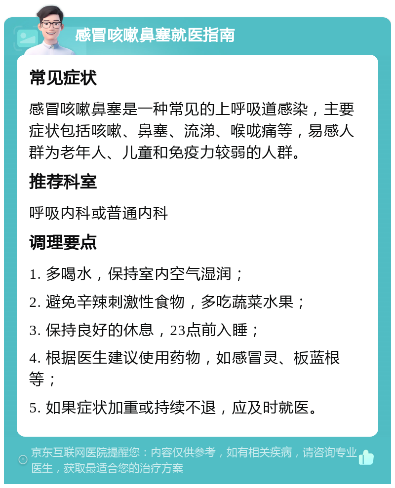 感冒咳嗽鼻塞就医指南 常见症状 感冒咳嗽鼻塞是一种常见的上呼吸道感染，主要症状包括咳嗽、鼻塞、流涕、喉咙痛等，易感人群为老年人、儿童和免疫力较弱的人群。 推荐科室 呼吸内科或普通内科 调理要点 1. 多喝水，保持室内空气湿润； 2. 避免辛辣刺激性食物，多吃蔬菜水果； 3. 保持良好的休息，23点前入睡； 4. 根据医生建议使用药物，如感冒灵、板蓝根等； 5. 如果症状加重或持续不退，应及时就医。