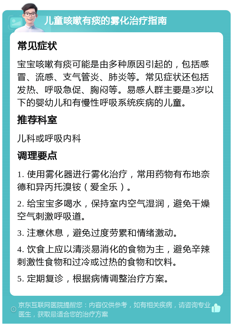 儿童咳嗽有痰的雾化治疗指南 常见症状 宝宝咳嗽有痰可能是由多种原因引起的，包括感冒、流感、支气管炎、肺炎等。常见症状还包括发热、呼吸急促、胸闷等。易感人群主要是3岁以下的婴幼儿和有慢性呼吸系统疾病的儿童。 推荐科室 儿科或呼吸内科 调理要点 1. 使用雾化器进行雾化治疗，常用药物有布地奈德和异丙托溴铵（爱全乐）。 2. 给宝宝多喝水，保持室内空气湿润，避免干燥空气刺激呼吸道。 3. 注意休息，避免过度劳累和情绪激动。 4. 饮食上应以清淡易消化的食物为主，避免辛辣刺激性食物和过冷或过热的食物和饮料。 5. 定期复诊，根据病情调整治疗方案。