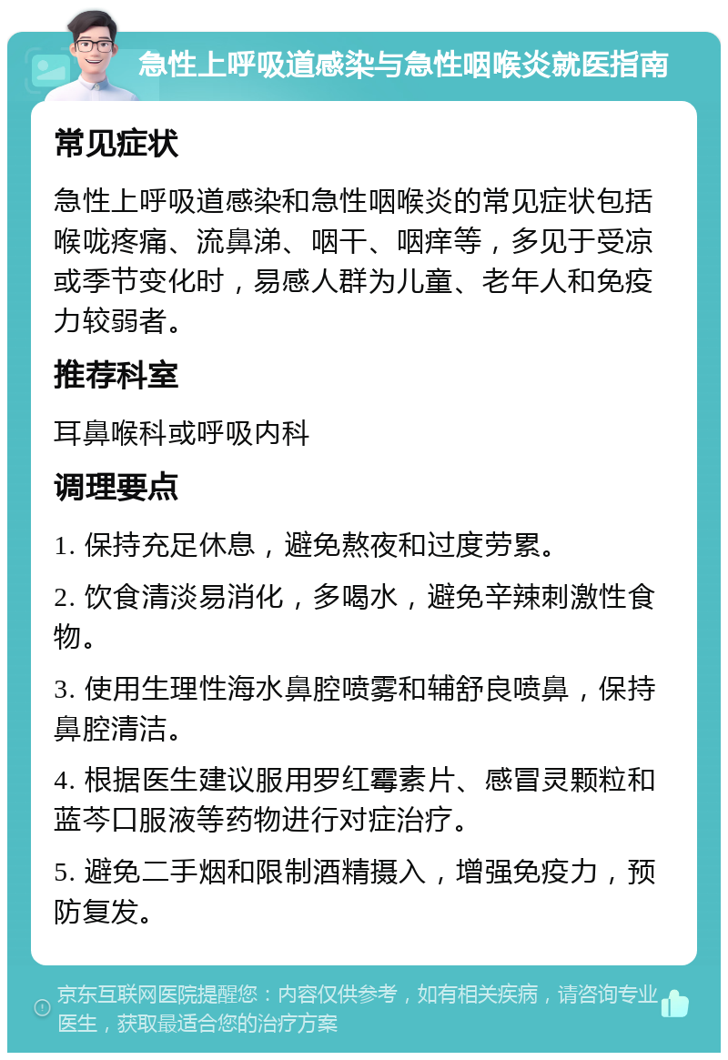 急性上呼吸道感染与急性咽喉炎就医指南 常见症状 急性上呼吸道感染和急性咽喉炎的常见症状包括喉咙疼痛、流鼻涕、咽干、咽痒等，多见于受凉或季节变化时，易感人群为儿童、老年人和免疫力较弱者。 推荐科室 耳鼻喉科或呼吸内科 调理要点 1. 保持充足休息，避免熬夜和过度劳累。 2. 饮食清淡易消化，多喝水，避免辛辣刺激性食物。 3. 使用生理性海水鼻腔喷雾和辅舒良喷鼻，保持鼻腔清洁。 4. 根据医生建议服用罗红霉素片、感冒灵颗粒和蓝芩口服液等药物进行对症治疗。 5. 避免二手烟和限制酒精摄入，增强免疫力，预防复发。