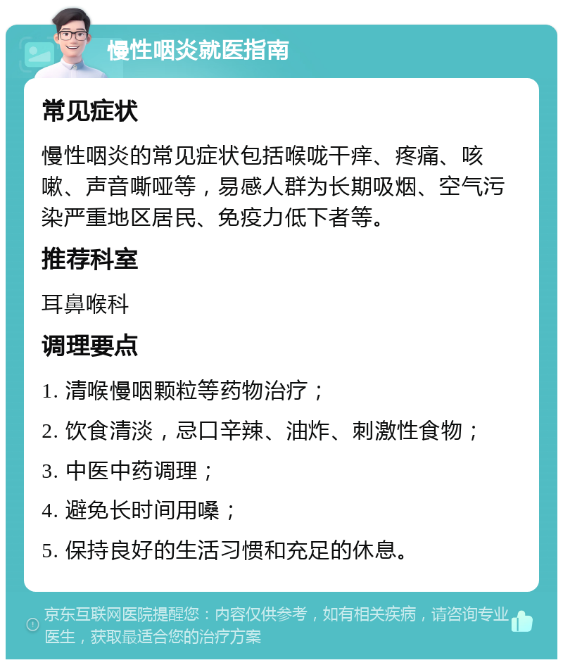 慢性咽炎就医指南 常见症状 慢性咽炎的常见症状包括喉咙干痒、疼痛、咳嗽、声音嘶哑等，易感人群为长期吸烟、空气污染严重地区居民、免疫力低下者等。 推荐科室 耳鼻喉科 调理要点 1. 清喉慢咽颗粒等药物治疗； 2. 饮食清淡，忌口辛辣、油炸、刺激性食物； 3. 中医中药调理； 4. 避免长时间用嗓； 5. 保持良好的生活习惯和充足的休息。