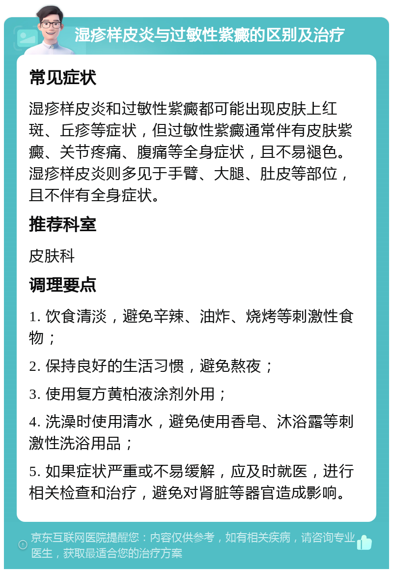 湿疹样皮炎与过敏性紫癜的区别及治疗 常见症状 湿疹样皮炎和过敏性紫癜都可能出现皮肤上红斑、丘疹等症状，但过敏性紫癜通常伴有皮肤紫癜、关节疼痛、腹痛等全身症状，且不易褪色。湿疹样皮炎则多见于手臂、大腿、肚皮等部位，且不伴有全身症状。 推荐科室 皮肤科 调理要点 1. 饮食清淡，避免辛辣、油炸、烧烤等刺激性食物； 2. 保持良好的生活习惯，避免熬夜； 3. 使用复方黄柏液涂剂外用； 4. 洗澡时使用清水，避免使用香皂、沐浴露等刺激性洗浴用品； 5. 如果症状严重或不易缓解，应及时就医，进行相关检查和治疗，避免对肾脏等器官造成影响。