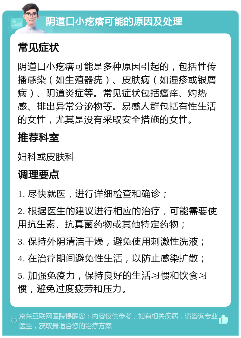 阴道口小疙瘩可能的原因及处理 常见症状 阴道口小疙瘩可能是多种原因引起的，包括性传播感染（如生殖器疣）、皮肤病（如湿疹或银屑病）、阴道炎症等。常见症状包括瘙痒、灼热感、排出异常分泌物等。易感人群包括有性生活的女性，尤其是没有采取安全措施的女性。 推荐科室 妇科或皮肤科 调理要点 1. 尽快就医，进行详细检查和确诊； 2. 根据医生的建议进行相应的治疗，可能需要使用抗生素、抗真菌药物或其他特定药物； 3. 保持外阴清洁干燥，避免使用刺激性洗液； 4. 在治疗期间避免性生活，以防止感染扩散； 5. 加强免疫力，保持良好的生活习惯和饮食习惯，避免过度疲劳和压力。