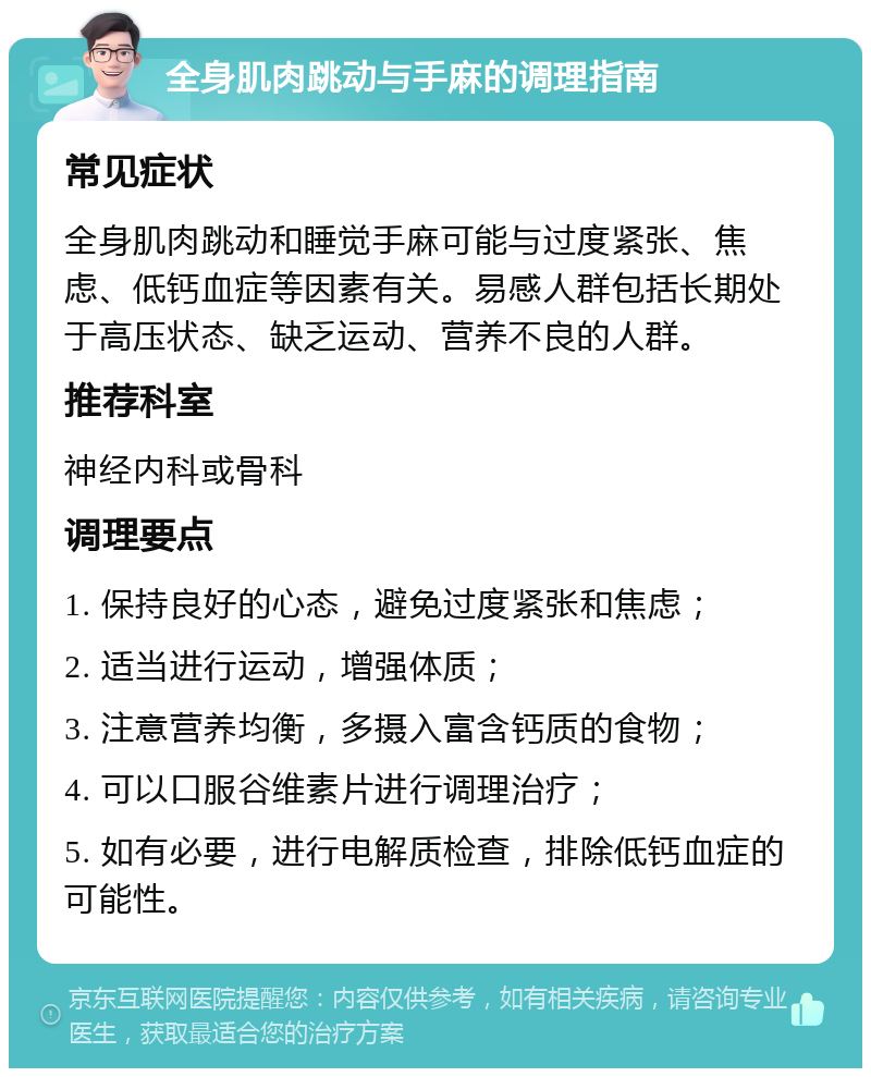 全身肌肉跳动与手麻的调理指南 常见症状 全身肌肉跳动和睡觉手麻可能与过度紧张、焦虑、低钙血症等因素有关。易感人群包括长期处于高压状态、缺乏运动、营养不良的人群。 推荐科室 神经内科或骨科 调理要点 1. 保持良好的心态，避免过度紧张和焦虑； 2. 适当进行运动，增强体质； 3. 注意营养均衡，多摄入富含钙质的食物； 4. 可以口服谷维素片进行调理治疗； 5. 如有必要，进行电解质检查，排除低钙血症的可能性。