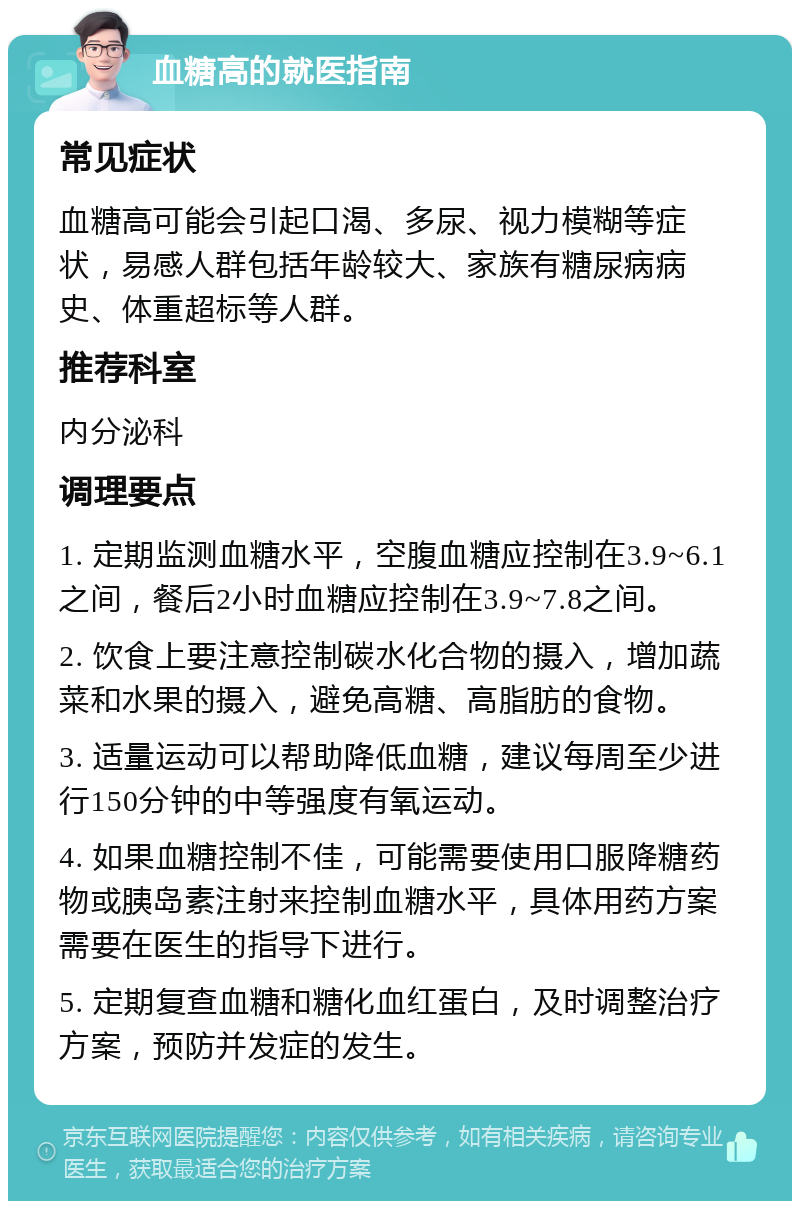 血糖高的就医指南 常见症状 血糖高可能会引起口渴、多尿、视力模糊等症状，易感人群包括年龄较大、家族有糖尿病病史、体重超标等人群。 推荐科室 内分泌科 调理要点 1. 定期监测血糖水平，空腹血糖应控制在3.9~6.1之间，餐后2小时血糖应控制在3.9~7.8之间。 2. 饮食上要注意控制碳水化合物的摄入，增加蔬菜和水果的摄入，避免高糖、高脂肪的食物。 3. 适量运动可以帮助降低血糖，建议每周至少进行150分钟的中等强度有氧运动。 4. 如果血糖控制不佳，可能需要使用口服降糖药物或胰岛素注射来控制血糖水平，具体用药方案需要在医生的指导下进行。 5. 定期复查血糖和糖化血红蛋白，及时调整治疗方案，预防并发症的发生。