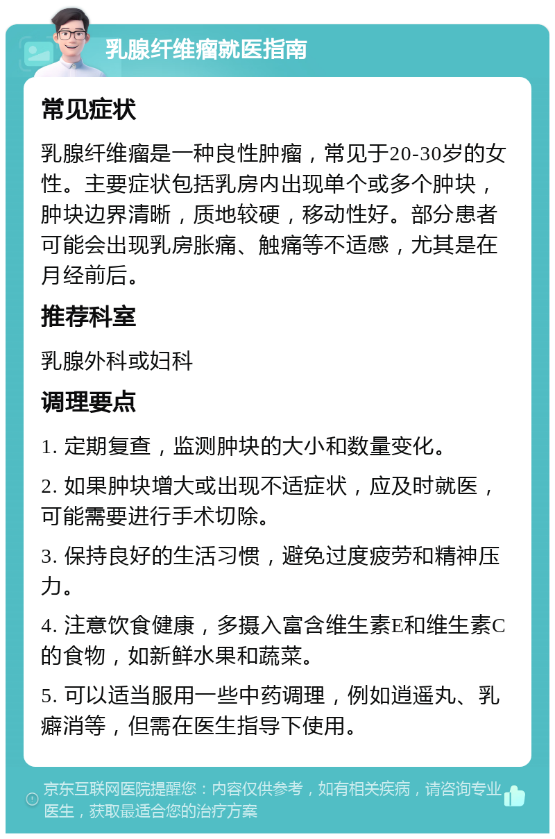 乳腺纤维瘤就医指南 常见症状 乳腺纤维瘤是一种良性肿瘤，常见于20-30岁的女性。主要症状包括乳房内出现单个或多个肿块，肿块边界清晰，质地较硬，移动性好。部分患者可能会出现乳房胀痛、触痛等不适感，尤其是在月经前后。 推荐科室 乳腺外科或妇科 调理要点 1. 定期复查，监测肿块的大小和数量变化。 2. 如果肿块增大或出现不适症状，应及时就医，可能需要进行手术切除。 3. 保持良好的生活习惯，避免过度疲劳和精神压力。 4. 注意饮食健康，多摄入富含维生素E和维生素C的食物，如新鲜水果和蔬菜。 5. 可以适当服用一些中药调理，例如逍遥丸、乳癖消等，但需在医生指导下使用。