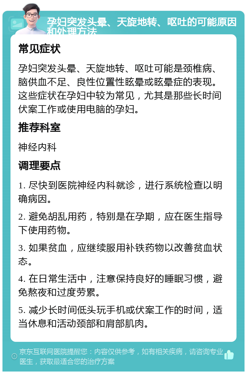 孕妇突发头晕、天旋地转、呕吐的可能原因和处理方法 常见症状 孕妇突发头晕、天旋地转、呕吐可能是颈椎病、脑供血不足、良性位置性眩晕或眩晕症的表现。这些症状在孕妇中较为常见，尤其是那些长时间伏案工作或使用电脑的孕妇。 推荐科室 神经内科 调理要点 1. 尽快到医院神经内科就诊，进行系统检查以明确病因。 2. 避免胡乱用药，特别是在孕期，应在医生指导下使用药物。 3. 如果贫血，应继续服用补铁药物以改善贫血状态。 4. 在日常生活中，注意保持良好的睡眠习惯，避免熬夜和过度劳累。 5. 减少长时间低头玩手机或伏案工作的时间，适当休息和活动颈部和肩部肌肉。