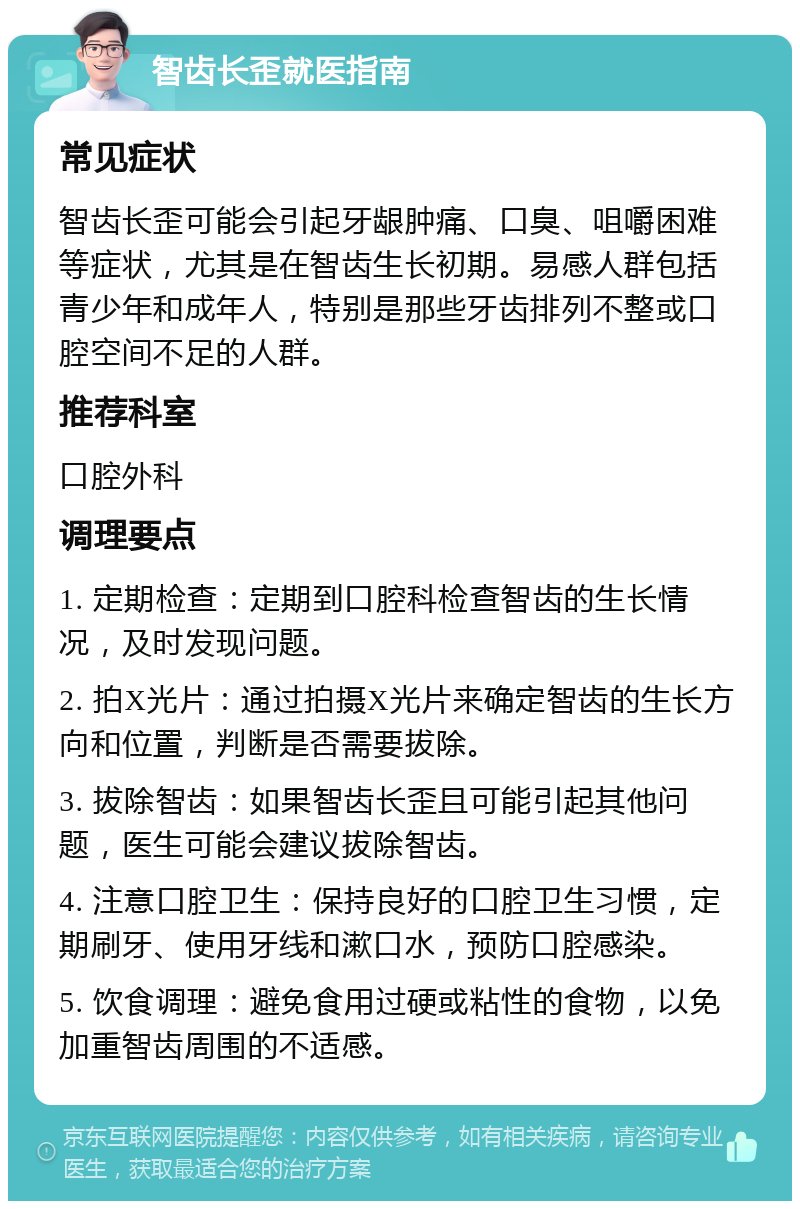 智齿长歪就医指南 常见症状 智齿长歪可能会引起牙龈肿痛、口臭、咀嚼困难等症状，尤其是在智齿生长初期。易感人群包括青少年和成年人，特别是那些牙齿排列不整或口腔空间不足的人群。 推荐科室 口腔外科 调理要点 1. 定期检查：定期到口腔科检查智齿的生长情况，及时发现问题。 2. 拍X光片：通过拍摄X光片来确定智齿的生长方向和位置，判断是否需要拔除。 3. 拔除智齿：如果智齿长歪且可能引起其他问题，医生可能会建议拔除智齿。 4. 注意口腔卫生：保持良好的口腔卫生习惯，定期刷牙、使用牙线和漱口水，预防口腔感染。 5. 饮食调理：避免食用过硬或粘性的食物，以免加重智齿周围的不适感。