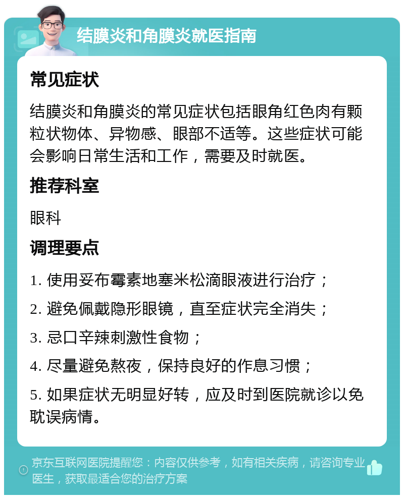 结膜炎和角膜炎就医指南 常见症状 结膜炎和角膜炎的常见症状包括眼角红色肉有颗粒状物体、异物感、眼部不适等。这些症状可能会影响日常生活和工作，需要及时就医。 推荐科室 眼科 调理要点 1. 使用妥布霉素地塞米松滴眼液进行治疗； 2. 避免佩戴隐形眼镜，直至症状完全消失； 3. 忌口辛辣刺激性食物； 4. 尽量避免熬夜，保持良好的作息习惯； 5. 如果症状无明显好转，应及时到医院就诊以免耽误病情。