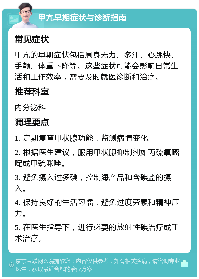 甲亢早期症状与诊断指南 常见症状 甲亢的早期症状包括周身无力、多汗、心跳快、手颤、体重下降等。这些症状可能会影响日常生活和工作效率，需要及时就医诊断和治疗。 推荐科室 内分泌科 调理要点 1. 定期复查甲状腺功能，监测病情变化。 2. 根据医生建议，服用甲状腺抑制剂如丙硫氧嘧啶或甲巯咪唑。 3. 避免摄入过多碘，控制海产品和含碘盐的摄入。 4. 保持良好的生活习惯，避免过度劳累和精神压力。 5. 在医生指导下，进行必要的放射性碘治疗或手术治疗。