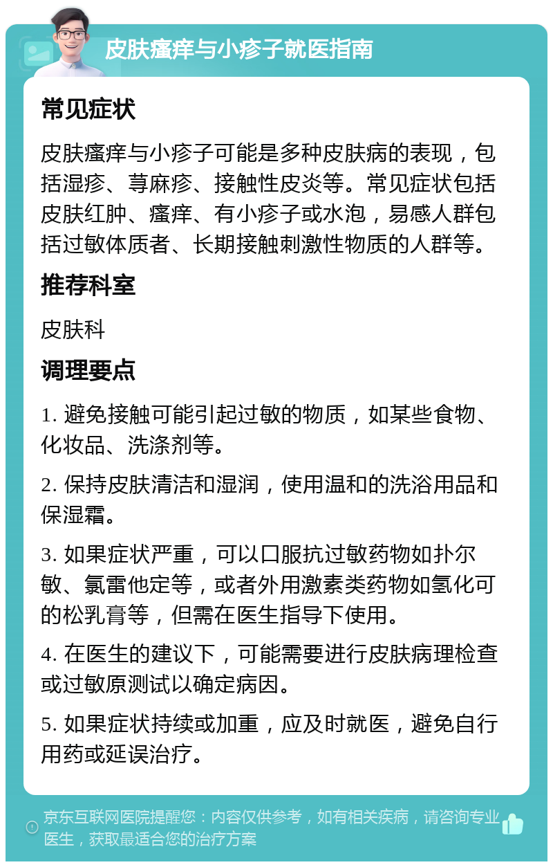 皮肤瘙痒与小疹子就医指南 常见症状 皮肤瘙痒与小疹子可能是多种皮肤病的表现，包括湿疹、荨麻疹、接触性皮炎等。常见症状包括皮肤红肿、瘙痒、有小疹子或水泡，易感人群包括过敏体质者、长期接触刺激性物质的人群等。 推荐科室 皮肤科 调理要点 1. 避免接触可能引起过敏的物质，如某些食物、化妆品、洗涤剂等。 2. 保持皮肤清洁和湿润，使用温和的洗浴用品和保湿霜。 3. 如果症状严重，可以口服抗过敏药物如扑尔敏、氯雷他定等，或者外用激素类药物如氢化可的松乳膏等，但需在医生指导下使用。 4. 在医生的建议下，可能需要进行皮肤病理检查或过敏原测试以确定病因。 5. 如果症状持续或加重，应及时就医，避免自行用药或延误治疗。