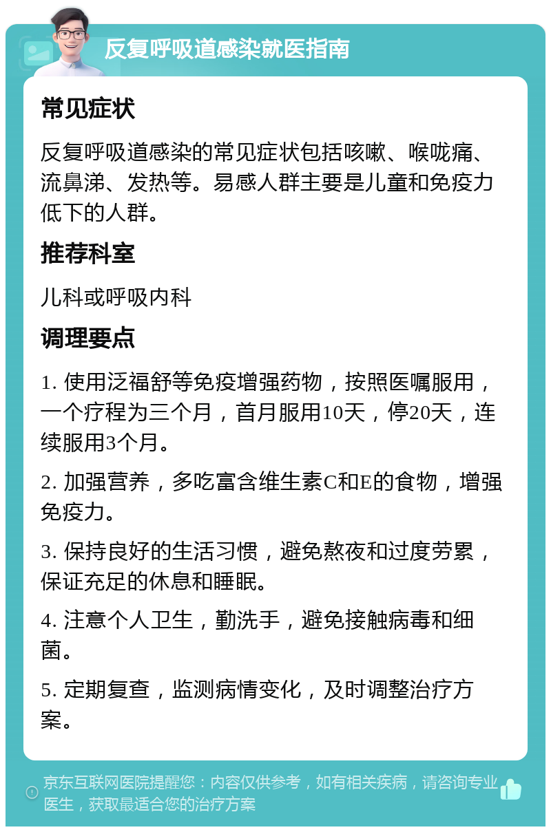 反复呼吸道感染就医指南 常见症状 反复呼吸道感染的常见症状包括咳嗽、喉咙痛、流鼻涕、发热等。易感人群主要是儿童和免疫力低下的人群。 推荐科室 儿科或呼吸内科 调理要点 1. 使用泛福舒等免疫增强药物，按照医嘱服用，一个疗程为三个月，首月服用10天，停20天，连续服用3个月。 2. 加强营养，多吃富含维生素C和E的食物，增强免疫力。 3. 保持良好的生活习惯，避免熬夜和过度劳累，保证充足的休息和睡眠。 4. 注意个人卫生，勤洗手，避免接触病毒和细菌。 5. 定期复查，监测病情变化，及时调整治疗方案。