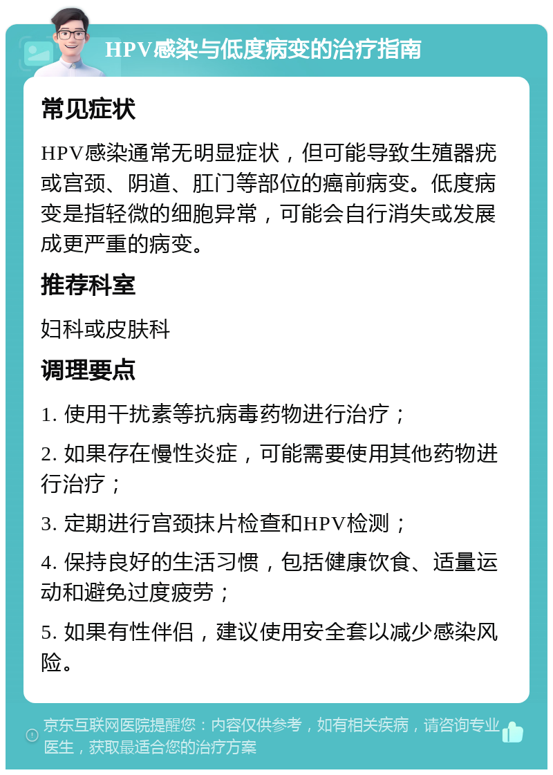 HPV感染与低度病变的治疗指南 常见症状 HPV感染通常无明显症状，但可能导致生殖器疣或宫颈、阴道、肛门等部位的癌前病变。低度病变是指轻微的细胞异常，可能会自行消失或发展成更严重的病变。 推荐科室 妇科或皮肤科 调理要点 1. 使用干扰素等抗病毒药物进行治疗； 2. 如果存在慢性炎症，可能需要使用其他药物进行治疗； 3. 定期进行宫颈抹片检查和HPV检测； 4. 保持良好的生活习惯，包括健康饮食、适量运动和避免过度疲劳； 5. 如果有性伴侣，建议使用安全套以减少感染风险。