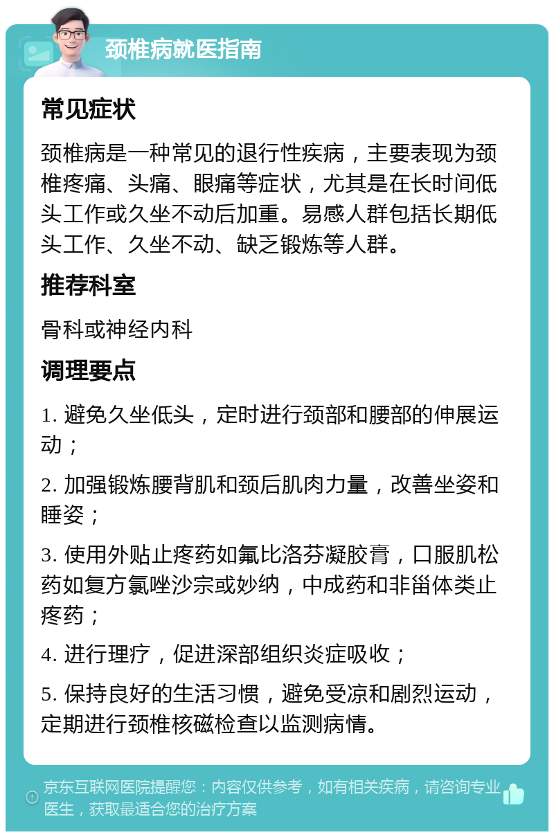 颈椎病就医指南 常见症状 颈椎病是一种常见的退行性疾病，主要表现为颈椎疼痛、头痛、眼痛等症状，尤其是在长时间低头工作或久坐不动后加重。易感人群包括长期低头工作、久坐不动、缺乏锻炼等人群。 推荐科室 骨科或神经内科 调理要点 1. 避免久坐低头，定时进行颈部和腰部的伸展运动； 2. 加强锻炼腰背肌和颈后肌肉力量，改善坐姿和睡姿； 3. 使用外贴止疼药如氟比洛芬凝胶膏，口服肌松药如复方氯唑沙宗或妙纳，中成药和非甾体类止疼药； 4. 进行理疗，促进深部组织炎症吸收； 5. 保持良好的生活习惯，避免受凉和剧烈运动，定期进行颈椎核磁检查以监测病情。