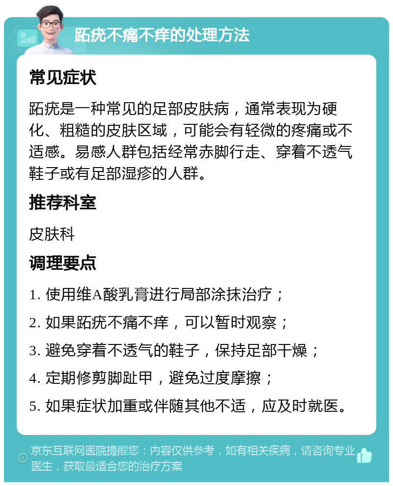 跖疣不痛不痒的处理方法 常见症状 跖疣是一种常见的足部皮肤病，通常表现为硬化、粗糙的皮肤区域，可能会有轻微的疼痛或不适感。易感人群包括经常赤脚行走、穿着不透气鞋子或有足部湿疹的人群。 推荐科室 皮肤科 调理要点 1. 使用维A酸乳膏进行局部涂抹治疗； 2. 如果跖疣不痛不痒，可以暂时观察； 3. 避免穿着不透气的鞋子，保持足部干燥； 4. 定期修剪脚趾甲，避免过度摩擦； 5. 如果症状加重或伴随其他不适，应及时就医。