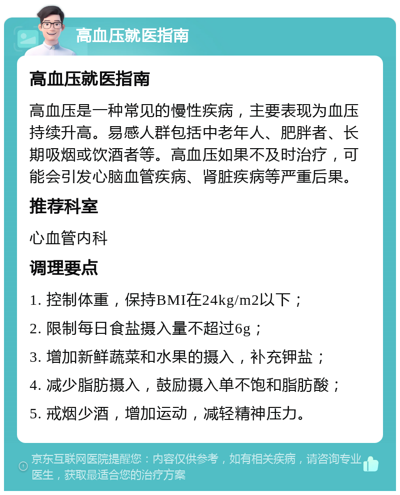 高血压就医指南 高血压就医指南 高血压是一种常见的慢性疾病，主要表现为血压持续升高。易感人群包括中老年人、肥胖者、长期吸烟或饮酒者等。高血压如果不及时治疗，可能会引发心脑血管疾病、肾脏疾病等严重后果。 推荐科室 心血管内科 调理要点 1. 控制体重，保持BMI在24kg/m2以下； 2. 限制每日食盐摄入量不超过6g； 3. 增加新鲜蔬菜和水果的摄入，补充钾盐； 4. 减少脂肪摄入，鼓励摄入单不饱和脂肪酸； 5. 戒烟少酒，增加运动，减轻精神压力。