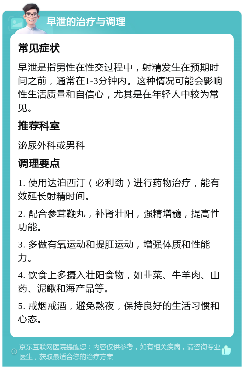 早泄的治疗与调理 常见症状 早泄是指男性在性交过程中，射精发生在预期时间之前，通常在1-3分钟内。这种情况可能会影响性生活质量和自信心，尤其是在年轻人中较为常见。 推荐科室 泌尿外科或男科 调理要点 1. 使用达泊西汀（必利劲）进行药物治疗，能有效延长射精时间。 2. 配合参茸鞭丸，补肾壮阳，强精增髓，提高性功能。 3. 多做有氧运动和提肛运动，增强体质和性能力。 4. 饮食上多摄入壮阳食物，如韭菜、牛羊肉、山药、泥鳅和海产品等。 5. 戒烟戒酒，避免熬夜，保持良好的生活习惯和心态。