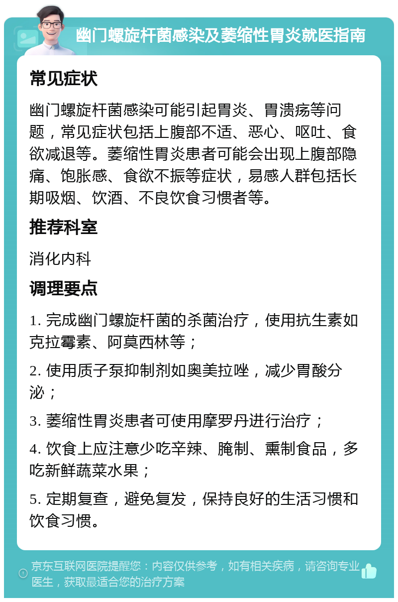 幽门螺旋杆菌感染及萎缩性胃炎就医指南 常见症状 幽门螺旋杆菌感染可能引起胃炎、胃溃疡等问题，常见症状包括上腹部不适、恶心、呕吐、食欲减退等。萎缩性胃炎患者可能会出现上腹部隐痛、饱胀感、食欲不振等症状，易感人群包括长期吸烟、饮酒、不良饮食习惯者等。 推荐科室 消化内科 调理要点 1. 完成幽门螺旋杆菌的杀菌治疗，使用抗生素如克拉霉素、阿莫西林等； 2. 使用质子泵抑制剂如奥美拉唑，减少胃酸分泌； 3. 萎缩性胃炎患者可使用摩罗丹进行治疗； 4. 饮食上应注意少吃辛辣、腌制、熏制食品，多吃新鲜蔬菜水果； 5. 定期复查，避免复发，保持良好的生活习惯和饮食习惯。