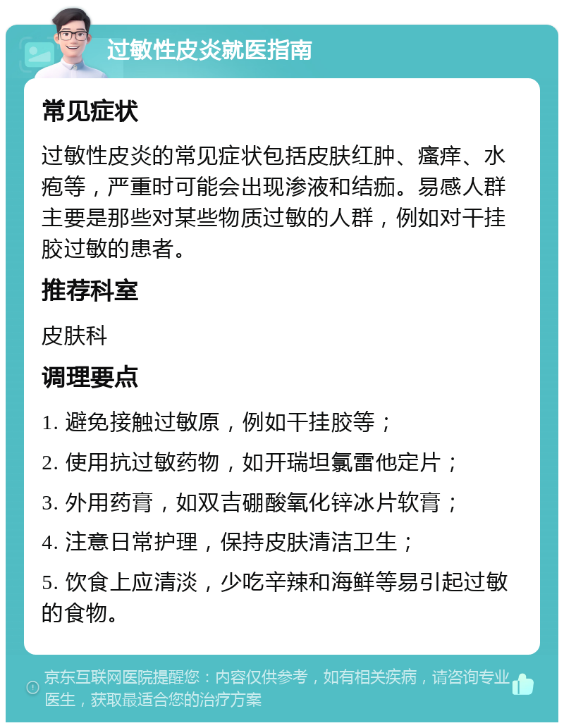 过敏性皮炎就医指南 常见症状 过敏性皮炎的常见症状包括皮肤红肿、瘙痒、水疱等，严重时可能会出现渗液和结痂。易感人群主要是那些对某些物质过敏的人群，例如对干挂胶过敏的患者。 推荐科室 皮肤科 调理要点 1. 避免接触过敏原，例如干挂胶等； 2. 使用抗过敏药物，如开瑞坦氯雷他定片； 3. 外用药膏，如双吉硼酸氧化锌冰片软膏； 4. 注意日常护理，保持皮肤清洁卫生； 5. 饮食上应清淡，少吃辛辣和海鲜等易引起过敏的食物。