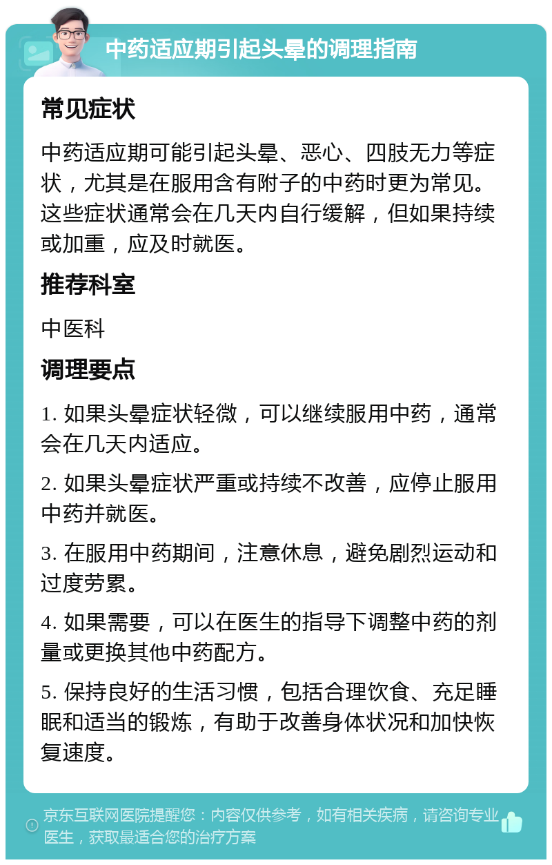 中药适应期引起头晕的调理指南 常见症状 中药适应期可能引起头晕、恶心、四肢无力等症状，尤其是在服用含有附子的中药时更为常见。这些症状通常会在几天内自行缓解，但如果持续或加重，应及时就医。 推荐科室 中医科 调理要点 1. 如果头晕症状轻微，可以继续服用中药，通常会在几天内适应。 2. 如果头晕症状严重或持续不改善，应停止服用中药并就医。 3. 在服用中药期间，注意休息，避免剧烈运动和过度劳累。 4. 如果需要，可以在医生的指导下调整中药的剂量或更换其他中药配方。 5. 保持良好的生活习惯，包括合理饮食、充足睡眠和适当的锻炼，有助于改善身体状况和加快恢复速度。