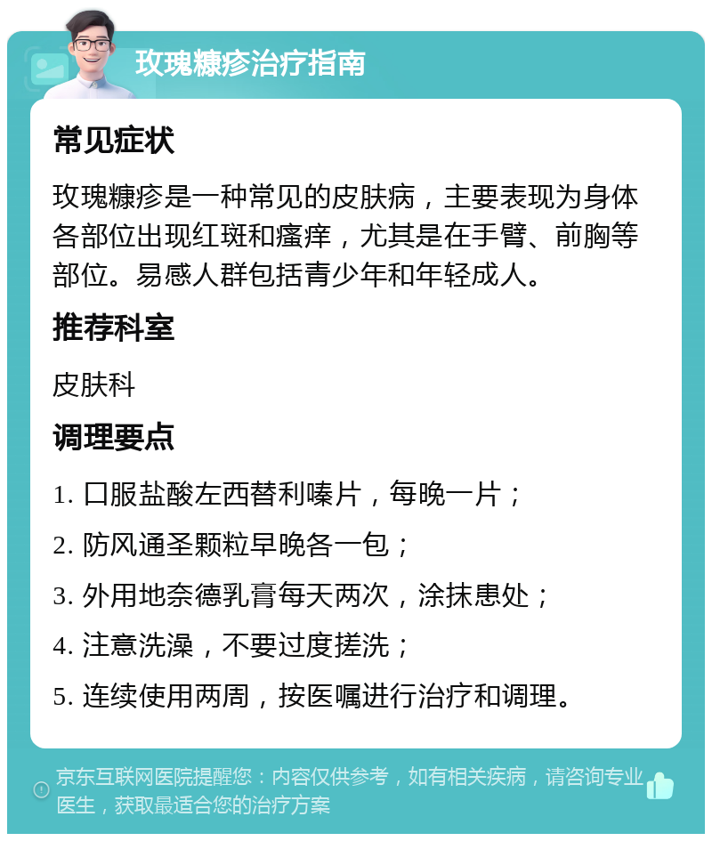 玫瑰糠疹治疗指南 常见症状 玫瑰糠疹是一种常见的皮肤病，主要表现为身体各部位出现红斑和瘙痒，尤其是在手臂、前胸等部位。易感人群包括青少年和年轻成人。 推荐科室 皮肤科 调理要点 1. 口服盐酸左西替利嗪片，每晚一片； 2. 防风通圣颗粒早晚各一包； 3. 外用地奈德乳膏每天两次，涂抹患处； 4. 注意洗澡，不要过度搓洗； 5. 连续使用两周，按医嘱进行治疗和调理。