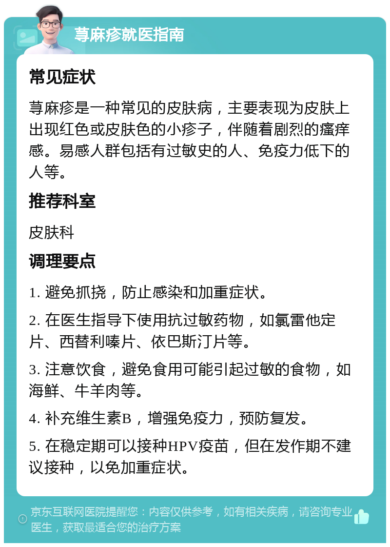 荨麻疹就医指南 常见症状 荨麻疹是一种常见的皮肤病，主要表现为皮肤上出现红色或皮肤色的小疹子，伴随着剧烈的瘙痒感。易感人群包括有过敏史的人、免疫力低下的人等。 推荐科室 皮肤科 调理要点 1. 避免抓挠，防止感染和加重症状。 2. 在医生指导下使用抗过敏药物，如氯雷他定片、西替利嗪片、依巴斯汀片等。 3. 注意饮食，避免食用可能引起过敏的食物，如海鲜、牛羊肉等。 4. 补充维生素B，增强免疫力，预防复发。 5. 在稳定期可以接种HPV疫苗，但在发作期不建议接种，以免加重症状。