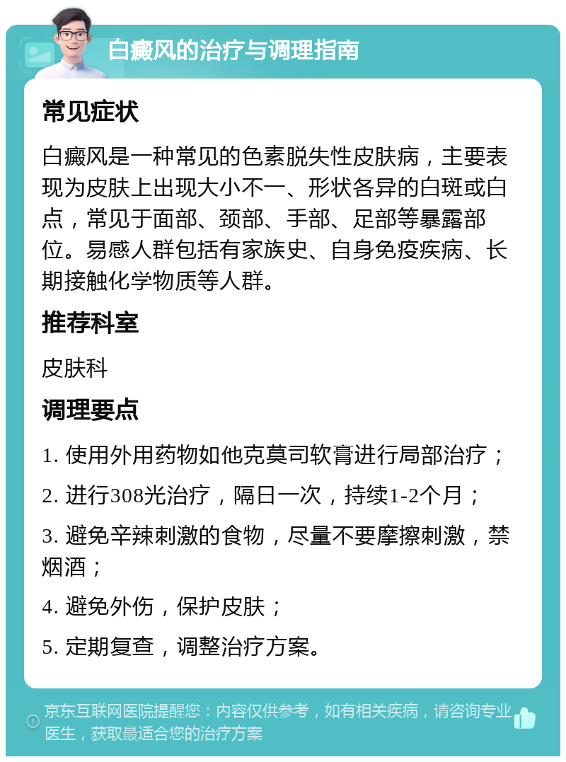 白癜风的治疗与调理指南 常见症状 白癜风是一种常见的色素脱失性皮肤病，主要表现为皮肤上出现大小不一、形状各异的白斑或白点，常见于面部、颈部、手部、足部等暴露部位。易感人群包括有家族史、自身免疫疾病、长期接触化学物质等人群。 推荐科室 皮肤科 调理要点 1. 使用外用药物如他克莫司软膏进行局部治疗； 2. 进行308光治疗，隔日一次，持续1-2个月； 3. 避免辛辣刺激的食物，尽量不要摩擦刺激，禁烟酒； 4. 避免外伤，保护皮肤； 5. 定期复查，调整治疗方案。