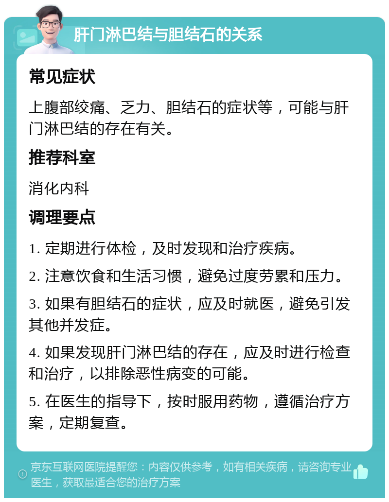 肝门淋巴结与胆结石的关系 常见症状 上腹部绞痛、乏力、胆结石的症状等，可能与肝门淋巴结的存在有关。 推荐科室 消化内科 调理要点 1. 定期进行体检，及时发现和治疗疾病。 2. 注意饮食和生活习惯，避免过度劳累和压力。 3. 如果有胆结石的症状，应及时就医，避免引发其他并发症。 4. 如果发现肝门淋巴结的存在，应及时进行检查和治疗，以排除恶性病变的可能。 5. 在医生的指导下，按时服用药物，遵循治疗方案，定期复查。