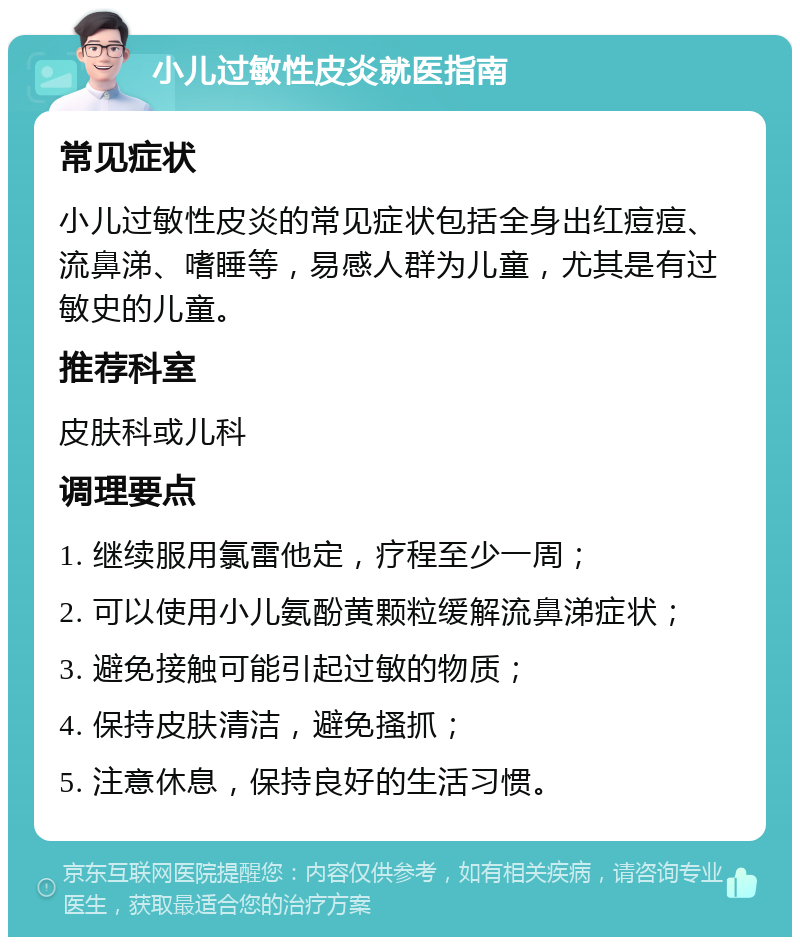 小儿过敏性皮炎就医指南 常见症状 小儿过敏性皮炎的常见症状包括全身出红痘痘、流鼻涕、嗜睡等，易感人群为儿童，尤其是有过敏史的儿童。 推荐科室 皮肤科或儿科 调理要点 1. 继续服用氯雷他定，疗程至少一周； 2. 可以使用小儿氨酚黄颗粒缓解流鼻涕症状； 3. 避免接触可能引起过敏的物质； 4. 保持皮肤清洁，避免搔抓； 5. 注意休息，保持良好的生活习惯。