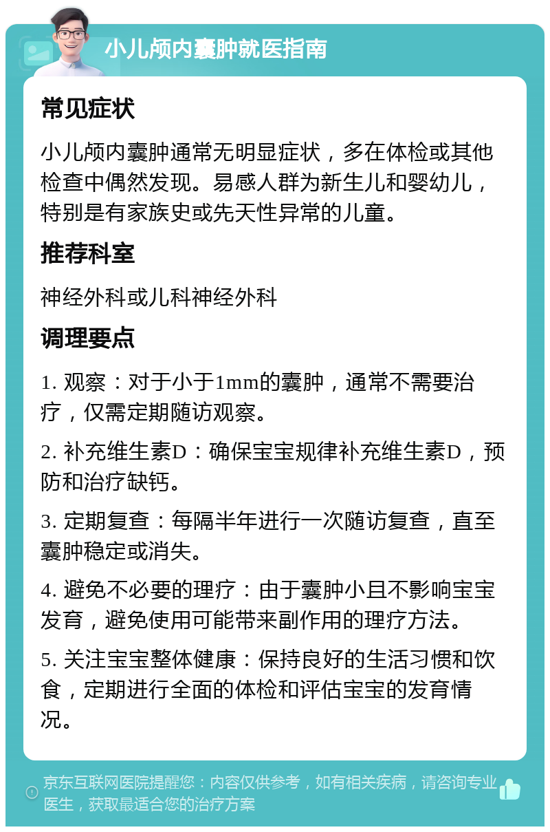 小儿颅内囊肿就医指南 常见症状 小儿颅内囊肿通常无明显症状，多在体检或其他检查中偶然发现。易感人群为新生儿和婴幼儿，特别是有家族史或先天性异常的儿童。 推荐科室 神经外科或儿科神经外科 调理要点 1. 观察：对于小于1mm的囊肿，通常不需要治疗，仅需定期随访观察。 2. 补充维生素D：确保宝宝规律补充维生素D，预防和治疗缺钙。 3. 定期复查：每隔半年进行一次随访复查，直至囊肿稳定或消失。 4. 避免不必要的理疗：由于囊肿小且不影响宝宝发育，避免使用可能带来副作用的理疗方法。 5. 关注宝宝整体健康：保持良好的生活习惯和饮食，定期进行全面的体检和评估宝宝的发育情况。