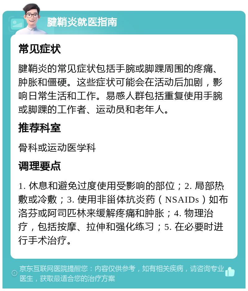 腱鞘炎就医指南 常见症状 腱鞘炎的常见症状包括手腕或脚踝周围的疼痛、肿胀和僵硬。这些症状可能会在活动后加剧，影响日常生活和工作。易感人群包括重复使用手腕或脚踝的工作者、运动员和老年人。 推荐科室 骨科或运动医学科 调理要点 1. 休息和避免过度使用受影响的部位；2. 局部热敷或冷敷；3. 使用非甾体抗炎药（NSAIDs）如布洛芬或阿司匹林来缓解疼痛和肿胀；4. 物理治疗，包括按摩、拉伸和强化练习；5. 在必要时进行手术治疗。