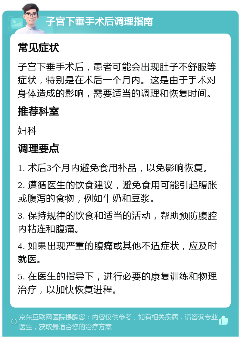 子宫下垂手术后调理指南 常见症状 子宫下垂手术后，患者可能会出现肚子不舒服等症状，特别是在术后一个月内。这是由于手术对身体造成的影响，需要适当的调理和恢复时间。 推荐科室 妇科 调理要点 1. 术后3个月内避免食用补品，以免影响恢复。 2. 遵循医生的饮食建议，避免食用可能引起腹胀或腹泻的食物，例如牛奶和豆浆。 3. 保持规律的饮食和适当的活动，帮助预防腹腔内粘连和腹痛。 4. 如果出现严重的腹痛或其他不适症状，应及时就医。 5. 在医生的指导下，进行必要的康复训练和物理治疗，以加快恢复进程。