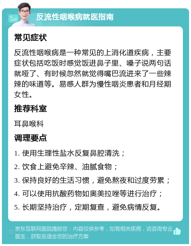 反流性咽喉病就医指南 常见症状 反流性咽喉病是一种常见的上消化道疾病，主要症状包括吃饭时感觉饭进鼻子里、嗓子说两句话就哑了、有时候忽然就觉得嘴巴流进来了一些辣辣的味道等。易感人群为慢性咽炎患者和月经期女性。 推荐科室 耳鼻喉科 调理要点 1. 使用生理性盐水反复鼻腔清洗； 2. 饮食上避免辛辣、油腻食物； 3. 保持良好的生活习惯，避免熬夜和过度劳累； 4. 可以使用抗酸药物如奥美拉唑等进行治疗； 5. 长期坚持治疗，定期复查，避免病情反复。