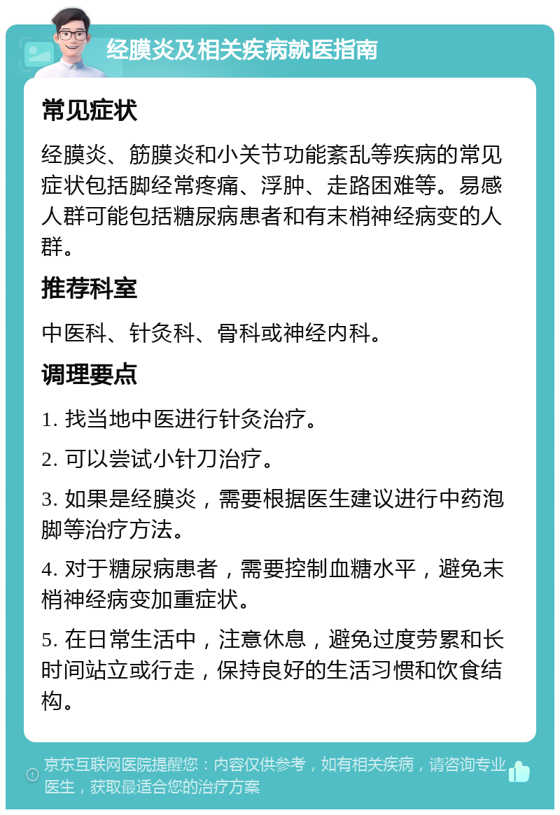 经膜炎及相关疾病就医指南 常见症状 经膜炎、筋膜炎和小关节功能紊乱等疾病的常见症状包括脚经常疼痛、浮肿、走路困难等。易感人群可能包括糖尿病患者和有末梢神经病变的人群。 推荐科室 中医科、针灸科、骨科或神经内科。 调理要点 1. 找当地中医进行针灸治疗。 2. 可以尝试小针刀治疗。 3. 如果是经膜炎，需要根据医生建议进行中药泡脚等治疗方法。 4. 对于糖尿病患者，需要控制血糖水平，避免末梢神经病变加重症状。 5. 在日常生活中，注意休息，避免过度劳累和长时间站立或行走，保持良好的生活习惯和饮食结构。