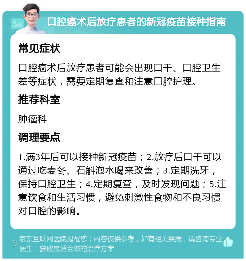 口腔癌术后放疗患者的新冠疫苗接种指南 常见症状 口腔癌术后放疗患者可能会出现口干、口腔卫生差等症状，需要定期复查和注意口腔护理。 推荐科室 肿瘤科 调理要点 1.满3年后可以接种新冠疫苗；2.放疗后口干可以通过吃麦冬、石斛泡水喝来改善；3.定期洗牙，保持口腔卫生；4.定期复查，及时发现问题；5.注意饮食和生活习惯，避免刺激性食物和不良习惯对口腔的影响。