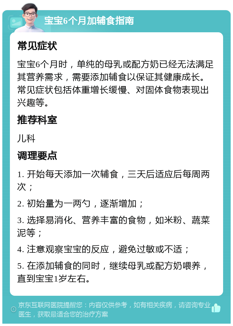 宝宝6个月加辅食指南 常见症状 宝宝6个月时，单纯的母乳或配方奶已经无法满足其营养需求，需要添加辅食以保证其健康成长。常见症状包括体重增长缓慢、对固体食物表现出兴趣等。 推荐科室 儿科 调理要点 1. 开始每天添加一次辅食，三天后适应后每周两次； 2. 初始量为一两勺，逐渐增加； 3. 选择易消化、营养丰富的食物，如米粉、蔬菜泥等； 4. 注意观察宝宝的反应，避免过敏或不适； 5. 在添加辅食的同时，继续母乳或配方奶喂养，直到宝宝1岁左右。