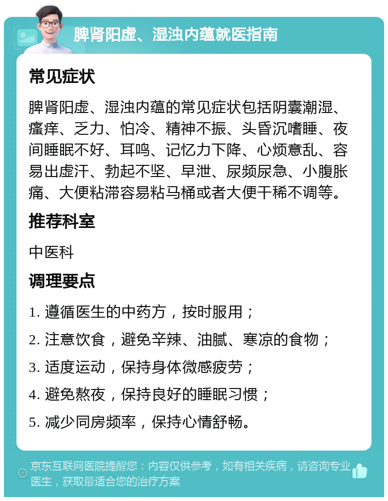 脾肾阳虚、湿浊内蕴就医指南 常见症状 脾肾阳虚、湿浊内蕴的常见症状包括阴囊潮湿、瘙痒、乏力、怕冷、精神不振、头昏沉嗜睡、夜间睡眠不好、耳鸣、记忆力下降、心烦意乱、容易出虚汗、勃起不坚、早泄、尿频尿急、小腹胀痛、大便粘滞容易粘马桶或者大便干稀不调等。 推荐科室 中医科 调理要点 1. 遵循医生的中药方，按时服用； 2. 注意饮食，避免辛辣、油腻、寒凉的食物； 3. 适度运动，保持身体微感疲劳； 4. 避免熬夜，保持良好的睡眠习惯； 5. 减少同房频率，保持心情舒畅。