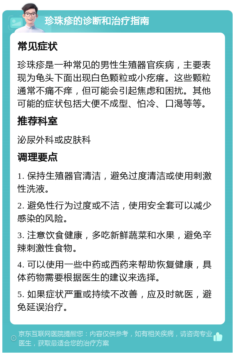 珍珠疹的诊断和治疗指南 常见症状 珍珠疹是一种常见的男性生殖器官疾病，主要表现为龟头下面出现白色颗粒或小疙瘩。这些颗粒通常不痛不痒，但可能会引起焦虑和困扰。其他可能的症状包括大便不成型、怕冷、口渴等等。 推荐科室 泌尿外科或皮肤科 调理要点 1. 保持生殖器官清洁，避免过度清洁或使用刺激性洗液。 2. 避免性行为过度或不洁，使用安全套可以减少感染的风险。 3. 注意饮食健康，多吃新鲜蔬菜和水果，避免辛辣刺激性食物。 4. 可以使用一些中药或西药来帮助恢复健康，具体药物需要根据医生的建议来选择。 5. 如果症状严重或持续不改善，应及时就医，避免延误治疗。