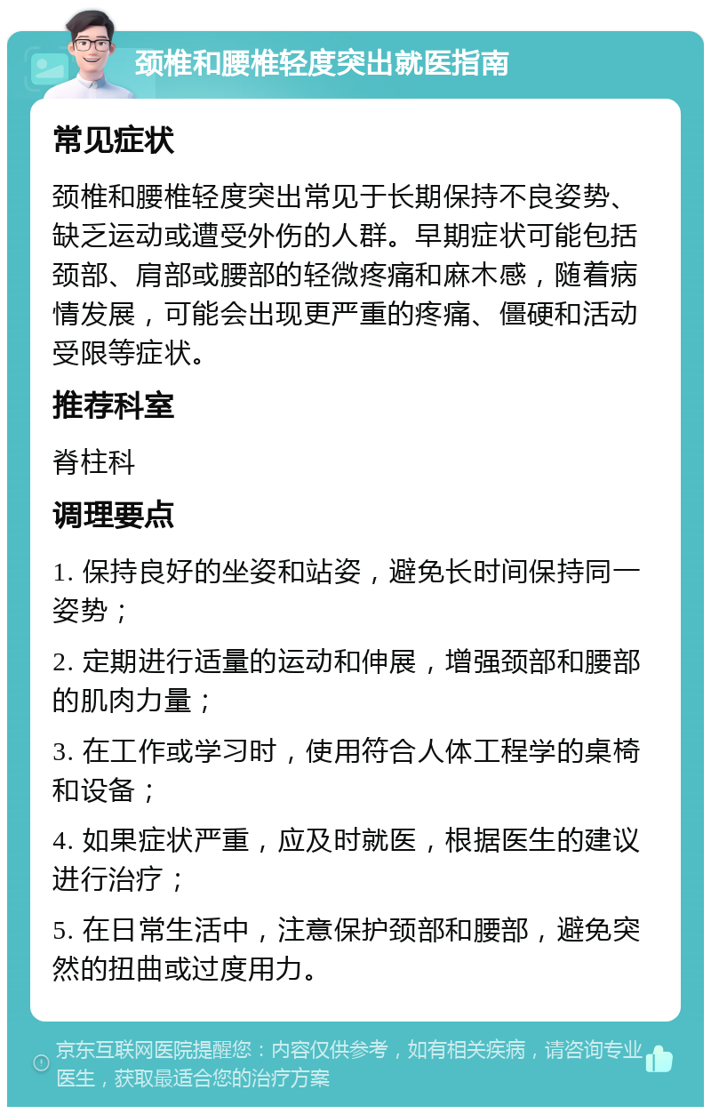 颈椎和腰椎轻度突出就医指南 常见症状 颈椎和腰椎轻度突出常见于长期保持不良姿势、缺乏运动或遭受外伤的人群。早期症状可能包括颈部、肩部或腰部的轻微疼痛和麻木感，随着病情发展，可能会出现更严重的疼痛、僵硬和活动受限等症状。 推荐科室 脊柱科 调理要点 1. 保持良好的坐姿和站姿，避免长时间保持同一姿势； 2. 定期进行适量的运动和伸展，增强颈部和腰部的肌肉力量； 3. 在工作或学习时，使用符合人体工程学的桌椅和设备； 4. 如果症状严重，应及时就医，根据医生的建议进行治疗； 5. 在日常生活中，注意保护颈部和腰部，避免突然的扭曲或过度用力。