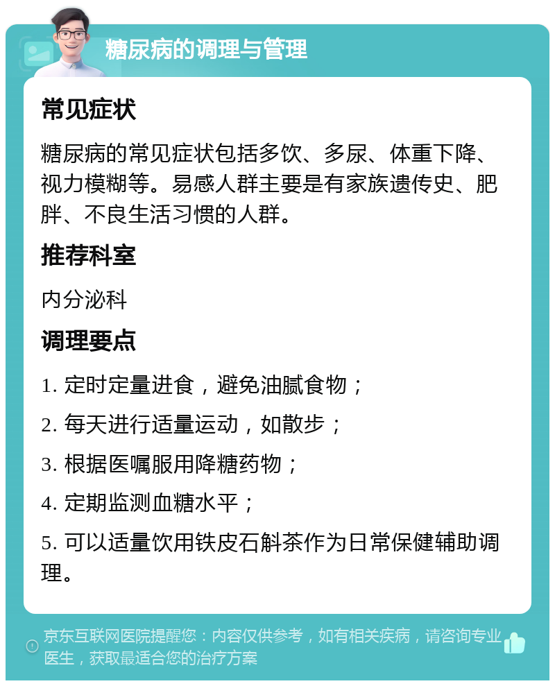 糖尿病的调理与管理 常见症状 糖尿病的常见症状包括多饮、多尿、体重下降、视力模糊等。易感人群主要是有家族遗传史、肥胖、不良生活习惯的人群。 推荐科室 内分泌科 调理要点 1. 定时定量进食，避免油腻食物； 2. 每天进行适量运动，如散步； 3. 根据医嘱服用降糖药物； 4. 定期监测血糖水平； 5. 可以适量饮用铁皮石斛茶作为日常保健辅助调理。