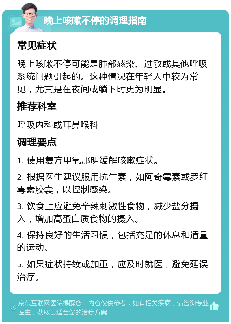 晚上咳嗽不停的调理指南 常见症状 晚上咳嗽不停可能是肺部感染、过敏或其他呼吸系统问题引起的。这种情况在年轻人中较为常见，尤其是在夜间或躺下时更为明显。 推荐科室 呼吸内科或耳鼻喉科 调理要点 1. 使用复方甲氧那明缓解咳嗽症状。 2. 根据医生建议服用抗生素，如阿奇霉素或罗红霉素胶囊，以控制感染。 3. 饮食上应避免辛辣刺激性食物，减少盐分摄入，增加高蛋白质食物的摄入。 4. 保持良好的生活习惯，包括充足的休息和适量的运动。 5. 如果症状持续或加重，应及时就医，避免延误治疗。