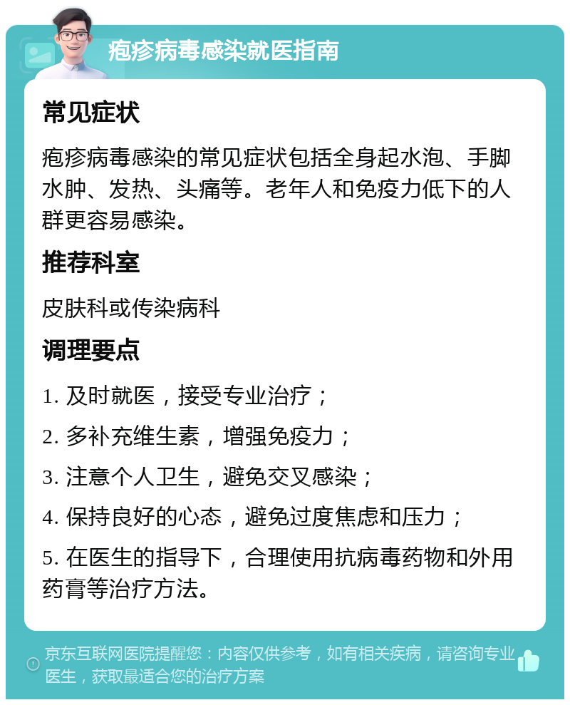 疱疹病毒感染就医指南 常见症状 疱疹病毒感染的常见症状包括全身起水泡、手脚水肿、发热、头痛等。老年人和免疫力低下的人群更容易感染。 推荐科室 皮肤科或传染病科 调理要点 1. 及时就医，接受专业治疗； 2. 多补充维生素，增强免疫力； 3. 注意个人卫生，避免交叉感染； 4. 保持良好的心态，避免过度焦虑和压力； 5. 在医生的指导下，合理使用抗病毒药物和外用药膏等治疗方法。