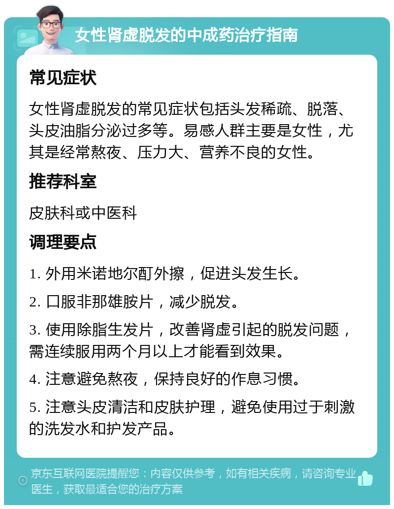 女性肾虚脱发的中成药治疗指南 常见症状 女性肾虚脱发的常见症状包括头发稀疏、脱落、头皮油脂分泌过多等。易感人群主要是女性，尤其是经常熬夜、压力大、营养不良的女性。 推荐科室 皮肤科或中医科 调理要点 1. 外用米诺地尔酊外擦，促进头发生长。 2. 口服非那雄胺片，减少脱发。 3. 使用除脂生发片，改善肾虚引起的脱发问题，需连续服用两个月以上才能看到效果。 4. 注意避免熬夜，保持良好的作息习惯。 5. 注意头皮清洁和皮肤护理，避免使用过于刺激的洗发水和护发产品。