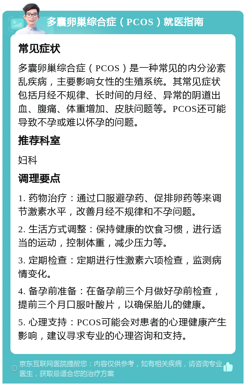 多囊卵巢综合症（PCOS）就医指南 常见症状 多囊卵巢综合症（PCOS）是一种常见的内分泌紊乱疾病，主要影响女性的生殖系统。其常见症状包括月经不规律、长时间的月经、异常的阴道出血、腹痛、体重增加、皮肤问题等。PCOS还可能导致不孕或难以怀孕的问题。 推荐科室 妇科 调理要点 1. 药物治疗：通过口服避孕药、促排卵药等来调节激素水平，改善月经不规律和不孕问题。 2. 生活方式调整：保持健康的饮食习惯，进行适当的运动，控制体重，减少压力等。 3. 定期检查：定期进行性激素六项检查，监测病情变化。 4. 备孕前准备：在备孕前三个月做好孕前检查，提前三个月口服叶酸片，以确保胎儿的健康。 5. 心理支持：PCOS可能会对患者的心理健康产生影响，建议寻求专业的心理咨询和支持。