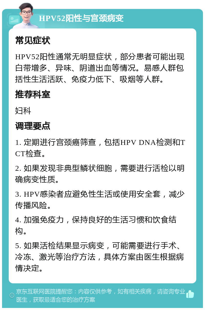 HPV52阳性与宫颈病变 常见症状 HPV52阳性通常无明显症状，部分患者可能出现白带增多、异味、阴道出血等情况。易感人群包括性生活活跃、免疫力低下、吸烟等人群。 推荐科室 妇科 调理要点 1. 定期进行宫颈癌筛查，包括HPV DNA检测和TCT检查。 2. 如果发现非典型鳞状细胞，需要进行活检以明确病变性质。 3. HPV感染者应避免性生活或使用安全套，减少传播风险。 4. 加强免疫力，保持良好的生活习惯和饮食结构。 5. 如果活检结果显示病变，可能需要进行手术、冷冻、激光等治疗方法，具体方案由医生根据病情决定。